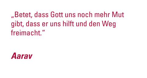 -	„Betet, dass Gott uns noch mehr Mut gibt, dass er uns hilft und den Weg freimacht.“ - Aarav
